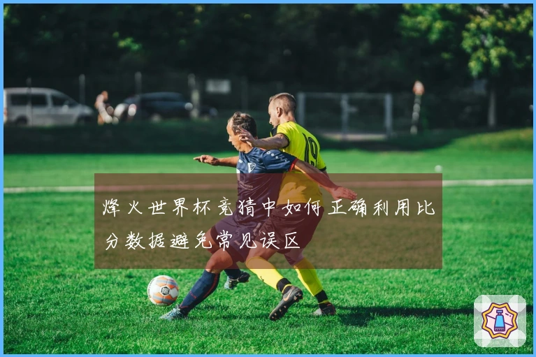 烽火世界杯竞猜中如何正确利用比分数据避免常见误区